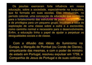 Os jesuítas exerceram forte influência em nossa
educação, sobre a sociedade, especialmente na burguesia,
que foi formada em suas escolas. Eles introduziram, no
período colonial, uma concepção de educação que contribuiu
para o fortalecimento das estruturas de poder hierarquizadas
e de privilégios para um pequeno grupo. Incutiram a idéia de
exploração de uma classe sobre a outra e a escravidão,
como caminho normal e necessário para o desenvolvimento.
Enfim, a educação tinha o papel de ajudar a perpetuar as
desigualdades sociais e de classe.

   Com a difusão das idéias do Iluminismo na
Europa, o Marquês de Pombal (ou Conde de Oieras),
simpatizante das mesmas, e com o poder de ministro
de estado em Portugal, resolveu expulsar em 1759, a
Companhia de Jesus de Portugal e de suas colônias.
 