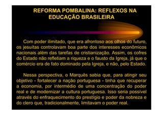 REFORMA POMBALINA: REFLEXOS NA
            EDUCAÇÃO BRASILEIRA



   Com poder ilimitado, que era afrontoso aos olhos do futuro,
os jesuítas controlavam boa parte dos interesses econômicos
nacionais além das tarefas de cristianização. Assim, os cofres
do Estado não refletiam a riqueza e o fausto da Igreja, já que o
comércio era de fato dominado pela Igreja, e não, pelo Estado.

    Nessa perspectiva, o Marquês sabia que, para atingir seu
objetivo - fortalecer a nação portuguesa - tinha que recuperar
a economia, por intermédio de uma concentração do poder
real e de modernizar a cultura portuguesa. Isso seria possível
através do enfraquecimento do prestígio e poder da nobreza e
do clero que, tradicionalmente, limitavam o poder real.
 