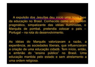 A expulsão dos Jesuítas deu início uma nova fase
da educação no Brasil. Conhecido como um homem
pragmático, simpatizante das idéias Iluministas, o
Marquês de pombal, pretendia colocar o país –
Portugal – na rota do desenvolvimento.

As idéias do Marquês valorizavam a razão, a
experiência, as sociedades liberais, que influenciaram
a criação de uma educação cidadã. Tem início, então,
o embrião do “ensino público” no Brasil. Uma
educação mantida pelo estado e sem atrelamento a
uma ordem religiosa.
 