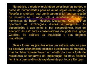 Na prática, o modelo implantado pelos jesuítas perdeu o
curso de humanidades para as aulas régias (latim, grego,
filosofia e retórica), que continuaram a ter sua conclusão
de estudos na Europa, sob a influência das idéias
Iluministas de Bacon, Hobbes, Descartes, Kant, que se
opunham às explicações divinas e religiosas, às
superstições a aos mitos e, por conseqüência, indo de
encontro às estruturas conservadoras da poderosa Igreja
Católica, às práticas da inquisição e aos dogmas
inabaláveis.

   Dessa forma, os jesuítas eram um entrave, não só para
os objetivos econômicos, políticos e religiosos do Marquês,
mas também representavam um obstáculo e uma fonte de
resistência às tentativas de implantação da nova filosofia
iluminista que se difundia rapidamente por toda a Europa.
 