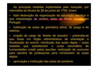 As principais medidas implantadas pelo marquês, por
intermédio do Alvará de 28 de junho de 1759, foram:
• total destruição da organização da educação jesuítica e
sua metodologia de ensino, tanto no Brasil quanto em
Portugal;
• instituição de aulas de gramática latina, de grego e de
retórica;
• criação do cargo de ‘diretor de estudos’ – pretendia-se
que fosse um órgão administrativo de orientação e
fiscalização do ensino; introdução das aulas régias – aulas
isoladas que substituíram o curso secundário de
humanidades criado pelos jesuítas; realização de concurso
para escolha de professores para ministrarem as aulas
régias;
•   aprovação e instituição das aulas de comércio.
 