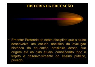HISTÓRIA DA EDUCACÃO




• Ementa: Pretende-se nesta disciplina que o aluno
  desenvolva um estudo analítico da evolução
  histórica da educação brasileira desde sua
  origem até os dias atuais, conhecendo todo o
  trajeto e desenvolvimento do ensino público,
  privado.
 