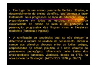 • Em lugar de um ensino puramente literário, clássico, o
desenvolvimento do ensino científico, que começa a fazer
lentamente seus progressos ao lado da educação literária,
preponderante em todas as escolas; em lugar da
exclusividade de ensino de latim e do português, a
penetração progressiva das línguas vivas e literaturas
modernas (francesa e inglesa);

• A ramificação de tendências que, se não chegam a
determinar a ruptura de unidade de pensamento, abrem o
campo aos primeiros choques entre as idéias antigas,
corporificadas no ensino jesuítico, e a nova corrente de
pensamento pedagógico, influenciada pelas idéias dos
enciclopedistas franceses, vitoriosos, depois de 1789, na
obra escolar da Revolução. (AZEVEDO, 1976, p. 56-57).
 