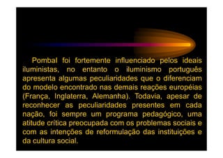 PombaI foi fortemente influenciado pelos ideais
iluministas, no entanto o iluminismo português
apresenta algumas peculiaridades que o diferenciam
do modelo encontrado nas demais reações européias
(França, Inglaterra, Alemanha). Todavia, apesar de
reconhecer as peculiaridades presentes em cada
nação, foi sempre um programa pedagógico, uma
atitude crítica preocupada com os problemas sociais e
com as intenções de reformulação das instituições e
da cultura social.
 