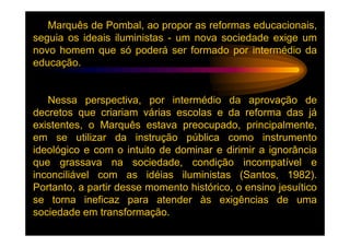 Marquês de Pombal, ao propor as reformas educacionais,
seguia os ideais iluministas - um nova sociedade exige um
novo homem que só poderá ser formado por intermédio da
educação.


   Nessa perspectiva, por intermédio da aprovação de
decretos que criariam várias escolas e da reforma das já
existentes, o Marquês estava preocupado, principalmente,
em se utilizar da instrução pública como instrumento
ideológico e com o intuito de dominar e dirimir a ignorância
que grassava na sociedade, condição incompatível e
inconciliável com as idéias iluministas (Santos, 1982).
Portanto, a partir desse momento histórico, o ensino jesuítico
se torna ineficaz para atender às exigências de uma
sociedade em transformação.
 
