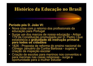 Histórico da Educação no Brasil


Período pós D. João VI:
• Nova crise com o retorno dos profissionais da
  educação para Portugal
• Surge um dos marcos de nossa educação - Artigo
  179 da Constituição promulgada por D. Pedro I que
  estabelecia a gratuidade da instrução primária
  para todos os cidadãos
• 1826 - Proposta de reforma do ensino nacional do
  Cônego Januário da Cunha Barbosa - sugere a
  criação da inspeção escolar
• Criação de escolas para meninos nos conventos e
  para meninas nas casas religiosas - surge a
  oportunidade para a mulher estudar
 