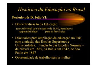 Histórico da Educação no Brasil
Período pós D. João VI:
• Descentralização da Educação
  (ato Adicional de 6 de agosto de 1834), passando a
     responsabilidade       para as Províncias

• Discussões para ampliação da educação no País
  com a criação das Escolas Superiores e
  Universidades. Fundação das Escolas Normais -
  de Niterói em 1835, da Bahia em 1842, de São
  Paulo em 1847
• Oportunidade de trabalho para a mulher
 
