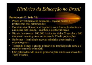 Histórico da Educação no Brasil
Período pós D. João VI:
• Pouco investimento na educação - escolas pobres e
  professores mal remunerados
• Domínio dos Doutores - Os poucos com formação dominam
  a minoria dita inculta – mantida a aristocratização
• Rio de Janeiro com 100.000 habitantes tinha 20 escolas e 640
  alunos no ensino primário (menos de 1% da população)
• Reformas - Instituindo escolas primárias de primeiro e
  segundo graus
• Tornando livres: o ensino primário no município da corte e o
  superior em todo o Império
• Obrigatoriedade do ensino primário para ambos os sexos dos
  7 aos 14 anos.
 