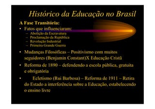 Histórico da Educação no Brasil
A Fase Transitória:
• Fatos que influenciaram:
   –   Abolição da Escravatura
   –   Proclamação da República
   –   Revolução Industrial
   –   Primeira Grande Guerra
• Mudanças Filosóficas – Positivismo com muitos
  seguidores (Benjamin Constant)X Educação Cristã
• Reforma de 1890 – defendendo a escola pública, gratuita
  e obrigatória
•     Ecletismo (Rui Barbosa) – Reforma de 1911 – Retira
  do Estado a interferência sobre a Educação, estabelecendo
  o ensino livre
 