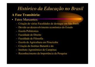 Histórico da Educação no Brasil
A Fase Transitória:
• Fatos Marcantes:
  –   Criação de várias Faculdades de destaque em São Paulo
  –   Devido ao desenvolvimento econômico do Estado
  –   Escola Politécnica
  –   Faculdade de Direito
  –   Faculdade de Filosofia
  –   Escola de Agricultura em Piracicaba
  –   Criação do Instituo Butantã e do
  –   Instituto Agronômico de Campinas
  –   Reconhecimento da Importância da Pesquisa
 