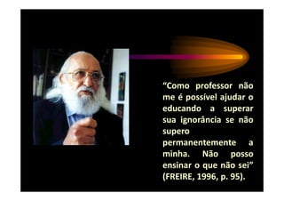 “Como professor não
me é possível ajudar o
educando a superar
sua ignorância se não
supero
permanentemente a
minha. Não posso
ensinar o que não sei”
(FREIRE, 1996, p. 95).
 