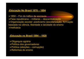 -Educação No Brasil 1870 – 1894

 1850 – Fim do tráfico de escravos
 Fase republicana – militares – descentralização
 Organização escolar: positivismo (escolarização, formação
baseada na ciência, liberdade e laicidade do ensino
 Ineficácia


 -Educação no Brasil 1894 – 1920

  Oligarquia agrária
  Política dos governadores
  Política (eleições – corrupção)
  Reformas do ensino
 