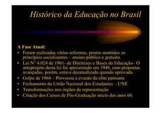 Histórico da Educação no Brasil


A Fase Atual:
• Foram realizadas várias reformas, porém mantidos os
  princípios socializantes – ensino público e gratuito.
• Lei N° 4.024 de 1961- de Diretrizes e Bases da Educação– O
  anteprojeto desta lei foi apresentado em 1948, com propostas
  avançadas, porém, estava desatualizada quando aprovada.
• Golpe de 1964 – Provocou a evasão da elite pensante
• Fechamento da União Nacional dos Estudantes – UNE
• Transformações nos órgãos de representação
• Criação dos Cursos de Pós-Graduação inicio dos anos 60.
 