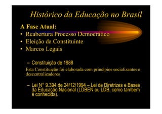 Histórico da Educação no Brasil
A Fase Atual:
• Reabertura Processo Democrático
• Eleição da Constituinte
• Marcos Legais

  – Constituição de 1988
  Esta Constituição foi elaborada com princípios socializantes e
  descentralizadores

  – Lei N° 9.394 de 24/12/1994 – Lei de Diretrizes e Bases
    da Educação Nacional (LDBEN ou LDB, como também
    é conhecida).
 