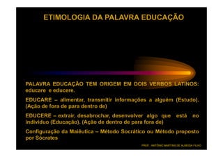 ETIMOLOGIA DA PALAVRA EDUCAÇÃO




PALAVRA EDUCAÇÃO TEM ORIGEM EM DOIS VERBOS LATINOS:
educare e educere.
          educere.
EDUCARE – alimentar, transmitir informações a alguém (Estudo).
(Ação de fora de para dentro de)
EDUCERE – extrair, desabrochar, desenvolver algo que             está       no
indivíduo (Educação). (Ação de dentro de para fora de)
Configuração da Maiêutica – Método Socrático ou Método proposto
por Sócrates
                                           PROF.: ANTÔNIO MARTINS DE ALMEIDA FILHO
 