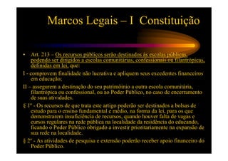 Marcos Legais – I Constituição

•   Art. 213 – Os recursos públicos serão destinados às escolas públicas,
    podendo ser dirigidos a escolas comunitárias, confessionais ou filantrópicas,
    definidas em lei, que:
I - comprovem finalidade não lucrativa e apliquem seus excedentes financeiros
    em educação;
II – assegurem a destinação do seu patrimôinio a outra escola comunitária,
    filantrópica ou confessional, ou ao Poder Público, no caso de encerramento
    de suas atividades.
§ 1º - Os recursos de que trata este artigo poderão ser destinados a bolsas de
    estudo para o ensino fundamental e médio, na forma da lei, para os que
    demonstrarem insuficiência de recursos, quando houver falta de vagas e
    cursos regulares na rede pública na localidade da residência do educando,
    ficando o Poder Público obrigado a investir prioritariamente na expansão de
    sua rede na localidade.
§ 2º - As atividades de pesquisa e extensão poderão receber apoio financeiro do
    Poder Público.
 