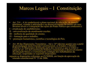 Marcos Legais – I Constituição

•   Art. 214 – A lei estabelecerá o plano nacional de educação, de duração
    plurianual, visando à articulação e ao desenvolvimento do ensino em seus
    diversos níveis e à integração das ações do Poder Público que conduzam à:
I – erradicação do analfabetismo;
II – universalização do atendimento escolar;
III – melhoria da qualidade do ensino;
IV – formação para o trabalho;
V – promoção humanística, cientifica e tecnológica do País.

•  Art. 60 das Disposições Transitórias - Até o 14º (décimo quarto) ano a partir
   da promulgação desta Emenda Constitucional, os Estados, o Distrito
   Federal e os Municípios destinarão parte dos recursos a que se refere o
   caput do art. 212 da Constituição Federal à manutenção e desenvolvimento
   da educação básica e à remuneração condigna dos trabalhadores da
   educação, respeitadas as seguintes disposições:
seguem-se disposições referentes ao FUNDEB, em função da aprovação da
   emenda constitucional N° 53 de 2006.
 