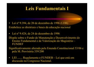 Leis Fundamentais I

• Lei nº 9.394, de 20 de dezembro de 1996 (LDB)
Estabelece as diretrizes e bases da educação nacional

• Lei nº 9.424, de 24 de dezembro de 1996
Dispõe sobre o Fundo de Manutenção e Desenvolvimento do
   Ensino Fundamental e de Valorização do Magistério –
   FUNDEF
Significativamente alterada pela Emenda Constitucional 53/06 e
   pela M. Provisória 339/200

• LEI ....... Regulamenta o FUNDEB – Lei que está em
  discussão no Congresso Nacional.
 