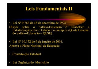 Leis Fundamentais II

• Lei Nº 9.766 de 18 de dezembro de 1998
Dispõe sobre o Salário-Educação e estabelece a
  redistribuição entre o Estado e municípios (Quota Estadual
  do Salário-Educação – QESE)

• Lei Nº 10.172 de 9 de janeiro de 2001.
Aprova o Plano Nacional de Educação

• Constituição Estadual

• Lei Orgânica do Município
 