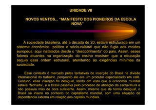 UNIDADE VII

     NOVOS VENTOS... “MANIFESTO DOS PIONEIROS DA ESCOLA
                          NOVA”




    A sociedade brasileira, até a década de 20, estava estruturada em um
sistema econômico, político e sócio-cultural que não fugia aos moldes
europeus, aqui instalados desde o “descobrimento” do país. Assim, esses
fatores atuantes na organização do ensino mostram que a educação
seguia essa ordem estrutural, atendendo às exigências mínimas da
sociedade.

     Esse contexto é marcado pelas tentativas de inserção do Brasil na divisão
internacional do trabalho, porquanto ele era um produtor especializado em café.
Contudo, essa inserção foi desigual, tendo em vista que a economia mundial
estava “fechada”, e o Brasil passava pelo processo de abolição da escravatura e
não possuía mão de obra suficiente. Assim, mesmo que de forma desigual, o
Brasil se insere no contexto do capitalismo mundial, com uma situação de
dependência externa em relação aos capitais mundiais.
 