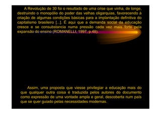 A Revolução de 30 foi o resultado de uma crise que vinha, de longe,
destruindo o monopólio do poder das velhas oligarquias, favorecendo à
criação de algumas condições básicas para a implantação definitiva do
capitalismo brasileiro [...]. É aqui que a demanda social da educação
cresce e se consubstancia numa pressão cada vez mais forte pela
expansão do ensino (ROMANELLI, 1997, p.48).




    Assim, uma proposta que viesse privilegiar a educação mais do
 que qualquer outra coisa é traduzida pelos autores do documento
 como expressão de uma vontade ampla e geral, descoberta num país
 que se quer guiado pelas necessidades modernas.
 
