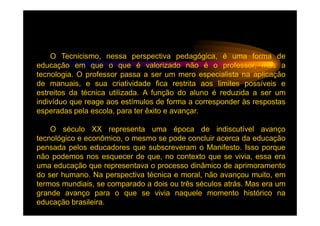 O Tecnicismo, nessa perspectiva pedagógica, é uma forma de
educação em que o que é valorizado não é o professor, mas a
tecnologia. O professor passa a ser um mero especialista na aplicação
de manuais, e sua criatividade fica restrita aos limites possíveis e
estreitos da técnica utilizada. A função do aluno é reduzida a ser um
indivíduo que reage aos estímulos de forma a corresponder às respostas
esperadas pela escola, para ter êxito e avançar.

    O século XX representa uma época de indiscutível avanço
tecnológico e econômico, o mesmo se pode concluir acerca da educação
pensada pelos educadores que subscreveram o Manifesto. Isso porque
não podemos nos esquecer de que, no contexto que se vivia, essa era
uma educação que representava o processo dinâmico de aprimoramento
do ser humano. Na perspectiva técnica e moral, não avançou muito, em
termos mundiais, se comparado a dois ou três séculos atrás. Mas era um
grande avanço para o que se vivia naquele momento histórico na
educação brasileira.
 