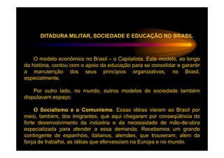 DITADURA MILITAR, SOCIEDADE E EDUCAÇÃO NO BRASIL



    O modelo econômico no Brasil – o Capitalista. Este modelo, ao longo
da história, contou com o apoio da educação para se consolidar e garantir
a manutenção dos seus princípios organizativos, no Brasil,
especialmente.

    Por outro lado, no mundo, outros modelos de sociedade também
disputavam espaço:

     O Socialismo e o Comunismo. Essas idéias vieram ao Brasil por
meio, também, dos imigrantes, que aqui chegaram por conseqüência do
forte desenvolvimento da indústria e da necessidade de mão-de-obra
especializada para atender a essa demanda. Recebemos um grande
contingente de espanhóis, italianos, alemães, que trouxeram, além da
força de trabalho, as idéias que efervesciam na Europa e no mundo.
 