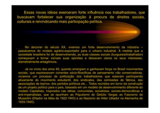 Essas novas idéias exerceram forte influência nos trabalhadores, que
buscavam fortalecer sua organização à procura de direitos sociais,
culturais e reivindicando mais participação política.




     No decorrer do século XX, vivemos um forte desenvolvimento da indústria –
passávamos do modelo agrário-exportador para o urbano industrial. À medida que a
sociedade brasileira foi de desenvolvendo, as duas classes sociais (burguesia/trabalhador)
começavam a tornar visíveis suas opiniões e deixavam claros os seus interesses,
diametralmente antagônicos.

      Já no início dos anos 60, quando emergiam e ganhavam força no Brasil movimentos
sociais, que expressavam correntes sócio-filosóficas de pensamento não conservadoras,
vivíamos um processo de politização dos trabalhadores que estavam participando
ativamente do movimento estudantil, dos sindicatos, das comissões de fábrica, das
associações de bairros, dos partidos políticos etc... Todos reunidos em torno da construção
de um projeto político para o país, baseado em um modelo de desenvolvimento diferente do
modelo Capitalista, inspirados nas idéias: comunistas, socialistas, sociais-democráticas e
anti-imperialistas, que se opunham ao Populismo de Getúlio Vargas ao Fascismo de
Mussolini (Ditador na Itália de 1922-1943) e ao Nazismo de Hitler (ditador na Alemanha de
1933-1945).
 