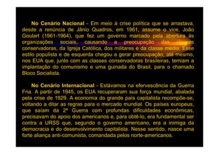No Cenário Nacional - Em meio à crise política que se arrastava,
desde a renúncia de Jânio Quadros, em 1961, assume o vice, João
Goulart (1961-1964), que fez um governo marcado pela abertura às
organizações sociais, causando a preocupação das classes
conservadoras, da Igreja Católica, dos militares e da classe média. Esse
estilo populista e de esquerda chegou a gerar preocupação, até mesmo,
nos EUA que, junto com as classes conservadoras brasileiras, temiam a
implantação do comunismo e uma guinada do Brasil, para o chamado
Bloco Socialista.

     No Cenário Internacional - Estávamos na efervescência da Guerra
Fria. A partir de 1945, os EUA recuperaram sua força mundial, abalada
pela crise de 1929. A economia do grande país capitalista recompõe-se,
voltando a ditar as regras para o mercado mundial. Os países europeus,
que saíam da 2ª Guerra com profundas dificuldades econômicas,
precisavam do apoio dos americanos e, para obtê-lo, era fundamental ser
contra a URSS que, segundo o governo americano, era a inimiga da
democracia e do desenvolvimento capitalista. Nesse sentido, nasce uma
forte aliança anti-comunista, comandada pelos norte-americanos.
 