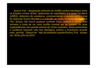 Guerra Fria - designação atribuída ao conflito político-ideológico entre
os Estados Unidos (EUA), defensores do capitalismo, e a União Soviética
(URSS), defensora do socialismo, compreendendo o período entre o final
da Segunda Guerra Mundial e a extinção da União Soviética. É chamada
“fria” porque não houve qualquer combate físico, embora o mundo todo
temesse a vinda de um novo conflito mundial por se tratarem de duas
superpotências com grande arsenal de armas nucleares. Norte-americanos
e soviéticos travaram uma luta ideológica, política e econômica durante
esse período. Disponível: http://pt.wikipedia.org/wiki/Guerra_Fria, acesso
em: 28 de julho de 2010.
 
