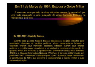 Em 31 de Março de 1964, Estoura o Golpe Militar
    E com ele, num período de duas décadas, somos “governados” por
 uma forte repressão e uma sucessão de cinco Generais Militares na
 Presidência. São eles:




    De 1964-1967 - Castello Branco

     Durante esse período Castelo Branco estabeleceu eleições indiretas para
presidente; dissolveu os partidos políticos; vários parlamentares federais e
estaduais tiveram seus mandatos cassados; cidadãos tiveram seus direitos
políticos e constitucionais cancelados e os sindicatos receberam intervenção do
governo militar. Foi instituído o bipartidarismo: Movimento Democrático Brasileiro
(MDB) e a Aliança Renovadora Nacional (ARENA); O governo militar impõe, em
janeiro de 1967, uma nova Constituição para o país. Aprovada nesse mesmo ano,
a Constituição de 1967, que confirma e institucionaliza o regime militar e suas
formas de atuação.
 