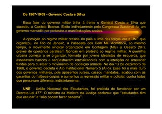De 1967-1969 - Governo Costa e Silva

    Essa fase do governo militar tinha à frente o General Costa e Silva que
sucedeu a Castelo Branco. Eleito indiretamente pelo Congresso Nacional foi um
governo marcado por protestos e manifestações sociais.

    A oposição ao regime militar crescia no país e uma das forças era a UNE que
organizou, no Rio de Janeiro, a Passeata dos Cem Mil. Acontece, ao mesmo
tempo, o movimento sindical organizado em Contagem (MG) e Osasco (SP),
greves de operários paralisam fábricas em protesto ao regime militar. A guerrilha
urbana começa a se organizar, formada por jovens idealistas de esquerda, que
assaltavam bancos e seqüestravam embaixadores com a intenção de arrecadar
fundos para custear o movimento de oposição armada. No dia 13 de dezembro de
1968, o governo decreta o Ato Institucional Número 5 (AI-5). Esse foi o mais duro
dos governos militares, pois aposentou juízes, cassou mandatos, acabou com as
garantias do habeas-corpus e aumentou a repressão militar e policial, contra todos
que pensavam diferente, indistintamente.

    UNE - União Nacional dos Estudantes, foi proibida de funcionar por um
Decreto-Lei 477. O ministro da Ministro da Justiça declarou: que “estudantes têm
que estudar” e “não podem fazer baderna”.
 