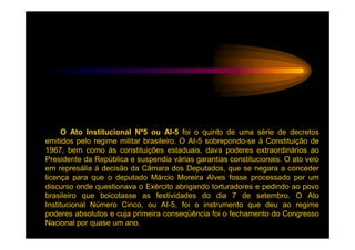 O Ato Institucional Nº5 ou AI-5 foi o quinto de uma série de decretos
emitidos pelo regime militar brasileiro. O AI-5 sobrepondo-se à Constituição de
1967, bem como às constituições estaduais, dava poderes extraordinários ao
Presidente da República e suspendia várias garantias constitucionais. O ato veio
em represália à decisão da Câmara dos Deputados, que se negara a conceder
licença para que o deputado Márcio Moreira Alves fosse processado por um
discurso onde questionava o Exército abrigando torturadores e pedindo ao povo
brasileiro que boicotasse as festividades do dia 7 de setembro. O Ato
Institucional Número Cinco, ou AI-5, foi o instrumento que deu ao regime
poderes absolutos e cuja primeira conseqüência foi o fechamento do Congresso
Nacional por quase um ano.
 