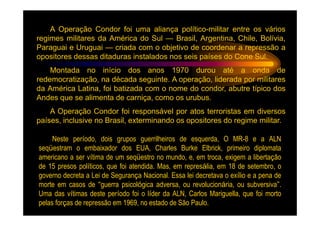 A Operação Condor foi uma aliança político-militar entre os vários
regimes militares da América do Sul — Brasil, Argentina, Chile, Bolívia,
Paraguai e Uruguai — criada com o objetivo de coordenar a repressão a
opositores dessas ditaduras instalados nos seis países do Cone Sul.
    Montada no início dos anos 1970 durou até a onda de
redemocratização, na década seguinte. A operação, liderada por militares
da América Latina, foi batizada com o nome do condor, abutre típico dos
Andes que se alimenta de carniça, como os urubus.
    A Operação Condor foi responsável por atos terroristas em diversos
países, inclusive no Brasil, exterminando os opositores do regime militar.

     Neste período, dois grupos guerrilheiros de esquerda, O MR-8 e a ALN
seqüestram o embaixador dos EUA, Charles Burke Elbrick, primeiro diplomata
americano a ser vítima de um seqüestro no mundo, e, em troca, exigem a libertação
de 15 presos políticos, que foi atendida. Mas, em represália, em 18 de setembro, o
governo decreta a Lei de Segurança Nacional. Essa lei decretava o exílio e a pena de
morte em casos de “guerra psicológica adversa, ou revolucionária, ou subversiva”.
Uma das vítimas deste período foi o líder da ALN, Carlos Mariguella, que foi morto
pelas forças de repressão em 1969, no estado de São Paulo.
 