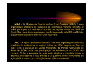 MR-8 - O Movimento Revolucionário 8 de Outubro (MR-8) é uma
organização brasileira de esquerda de orientação marxista-leninista. O
MR-8 participou da resistência armada ao regime militar de 1964 no
Brasil. Seu nome lembra a data em que foi capturado pela CIA, na Bolívia,
o guerrilheiro argentino Ernesto “Che” Guevara.


    ANL - A Ação Libertadora Nacional - foi uma organização comunista
brasileira de resistência ao regime militar de 1964, surgida no final de
1967, com a expulsão de Carlos Marighella do Partido Comunista do
Brasil (ex-PCB), após sua participação na conferência da OLAS, em
Havana. Tinha a proposta de uma ação objetiva e imediata contra a
ditadura, defendendo a luta armada e a guerrilha como instrumento de
ação política visando a construção de um estado comunista.
 