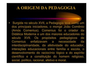 A ORIGEM DA PEDAGOGIA


• Surgida no século XVII, a Pedagogia teve como um
  dos principais iniciadores, o monge João Comênio
  (Amós Comenius). Comenius foi o criador da
  Didática Moderna e um dos maiores educadores do
  século XVII. Os propósitos pedagógicos de
  Comenius        enfatizavam      a    necessidade da
  interdisciplinaridade, da afetividade do educador,
  interações educacionais entre família e escola, o
  desenvolvimento do raciocínio lógico e do espírito
  científico e a constituição do homem religioso,
  social, político, racional, afetivo e moral.
 