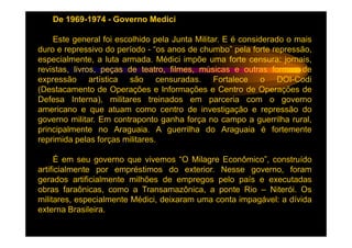 De 1969-1974 - Governo Medici

    Este general foi escolhido pela Junta Militar. E é considerado o mais
duro e repressivo do período - “os anos de chumbo” pela forte repressão,
especialmente, a luta armada. Médici impõe uma forte censura: jornais,
revistas, livros, peças de teatro, filmes, músicas e outras formas de
expressão artística são censuradas. Fortalece o DOI-Codi
(Destacamento de Operações e Informações e Centro de Operações de
Defesa Interna), militares treinados em parceria com o governo
americano e que atuam como centro de investigação e repressão do
governo militar. Em contraponto ganha força no campo a guerrilha rural,
principalmente no Araguaia. A guerrilha do Araguaia é fortemente
reprimida pelas forças militares.

     É em seu governo que vivemos “O Milagre Econômico”, construído
artificialmente por empréstimos do exterior. Nesse governo, foram
gerados artificialmente milhões de empregos pelo país e executadas
obras faraônicas, como a Transamazônica, a ponte Rio – Niterói. Os
militares, especialmente Médici, deixaram uma conta impagável: a dívida
externa Brasileira.
 