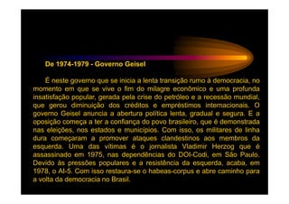 De 1974-1979 - Governo Geisel

    É neste governo que se inicia a lenta transição rumo à democracia, no
momento em que se vive o fim do milagre econômico e uma profunda
insatisfação popular, gerada pela crise do petróleo e a recessão mundial,
que gerou diminuição dos créditos e empréstimos internacionais. O
governo Geisel anuncia a abertura política lenta, gradual e segura. E a
oposição começa a ter a confiança do povo brasileiro, que é demonstrada
nas eleições, nos estados e municípios. Com isso, os militares de linha
dura começaram a promover ataques clandestinos aos membros da
esquerda. Uma das vítimas é o jornalista Vladimir Herzog que é
assassinado em 1975, nas dependências do DOI-Codi, em São Paulo.
Devido às pressões populares e a resistência da esquerda, acaba, em
1978, o AI-5. Com isso restaura-se o habeas-corpus e abre caminho para
a volta da democracia no Brasil.
 