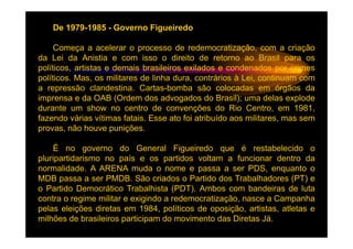 De 1979-1985 - Governo Figueiredo

     Começa a acelerar o processo de redemocratização, com a criação
da Lei da Anistia e com isso o direito de retorno ao Brasil para os
políticos, artistas e demais brasileiros exilados e condenados por crimes
políticos. Mas, os militares de linha dura, contrários à Lei, continuam com
a repressão clandestina. Cartas-bomba são colocadas em órgãos da
imprensa e da OAB (Ordem dos advogados do Brasil); uma delas explode
durante um show no centro de convenções do Rio Centro, em 1981,
fazendo várias vítimas fatais. Esse ato foi atribuído aos militares, mas sem
provas, não houve punições.

    É no governo do General Figueiredo que é restabelecido o
pluripartidarismo no país e os partidos voltam a funcionar dentro da
normalidade. A ARENA muda o nome e passa a ser PDS, enquanto o
MDB passa a ser PMDB. São criados o Partido dos Trabalhadores (PT) e
o Partido Democrático Trabalhista (PDT). Ambos com bandeiras de luta
contra o regime militar e exigindo a redemocratização, nasce a Campanha
pelas eleições diretas em 1984, políticos de oposição, artistas, atletas e
milhões de brasileiros participam do movimento das Diretas Já.
 