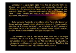 Conseguindo a aprovação, após muita luta da Emenda Dante de
Oliveira, que exigia eleições diretas para presidente naquele ano.
Infelizmente, não conseguimos exatamente o que queríamos, sua
aprovação. Mas, devido à forte pressão popular, no dia 15 de janeiro de
1985, o Colégio Eleitoral escolheria o deputado Tancredo Neves para
Presidente da República.


    Outra surpresa frustrante: o presidente eleito Tancredo Neves fica
doente, antes de assumir, acaba falecendo, e assume o vice-presidente,
José Sarney. Três anos de governo e é aprovada, em 1988, uma nova
constituição para o Brasil, que se esforça para apagar os resquícios da
ditadura militar e estabelecer os princípios democráticos.


      As décadas de 1950 E 1960 foram muito ricas para a educação
 brasileira. Houve, em 1958, um segundo Manifesto: Mais uma vez
 Convocados, ampliado com mais de 160 assinaturas de educadores,
 intelectuais e políticos, que reafirmavam os termos do Manifesto dos
 Pioneiros e ampliavam suas reivindicações, exigindo uma
 