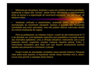 •    Matrícula por disciplinas, dividindo o curso em créditos de forma parcelada,
quebrando a lógica das “turmas”, dessa forma, dificultando o relacionamento
entre os alunos e a organização do movimento estudantil: “um calo no pé” da
ditadura militar;

•    Vestibular unificado e classificatório, acabando assim, com a grande
reivindicação do movimento estudantil: resolver a questão dos excedentes
(candidatos que eram aprovados, mas não podiam efetivar matrículas devido
ao número insuficiente de vagas);

     Para os professores, os militares criaram, a partir do Ato Institucional N.º 5
e de decretos Lei, uma legislação específica que possibilitou a punição severa
aos chamados agitadores, criou a infração disciplinar, instrumento com o qual
poderiam demitir, suspender, prender, instaurar inquérito policial. Enfim, o
instrumento necessário para fazer com que fossem severamente punidos
aqueles que pensavam e ensinavam a pensar.

    Foram muitas as atrocidades cometidas nesse período histórico. Pesquise
mais sobre esse assunto, é importante manter nossa memória viva e, assim,
nunca mais permitir a repetição desta história.
 