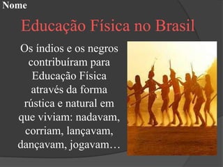 Nome

  Educação Física no Brasil
  Os índios e os negros
    contribuíram para
     Educação Física
     através da forma
   rústica e natural em
  que viviam: nadavam,
   corriam, lançavam,
  dançavam, jogavam…
 