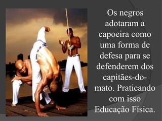 Os negros
   adotaram a
 capoeira como
 uma forma de
 defesa para se
defenderem dos
  capitães-do-
mato. Praticando
    com isso
Educação Física.
 