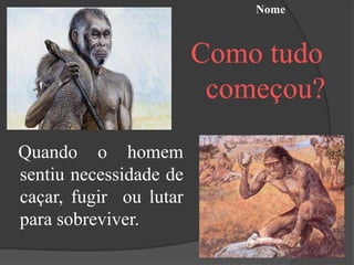 Nome



                        Como tudo
                         começou?

Quando o homem
sentiu necessidade de
caçar, fugir ou lutar
para sobreviver.
 