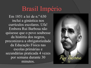 Brasil Império
  Em 1851 a lei de n.º 630
     inclui a ginástica nos
  currículos escolares. Ufa!
  Embora Rui Barbosa não
quisesse que o povo soubesse
    da história dos negros,
preconizava a obrigatoriedade
   da Educação Física nas
      escolas primárias e
secundárias praticada 4 vezes
   por semana durante 30
            minutos.
 