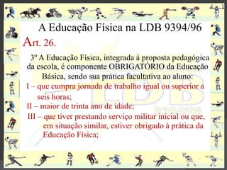 A Educação Física na LDB 9394/96
Art. 26.
  3º A Educação Física, integrada à proposta pedagógica
da escola, é componente OBRIGATÓRIO da Educação
      Básica, sendo sua prática facultativa ao aluno:
I – que cumpra jornada de trabalho igual ou superior a
    seis horas;
II – maior de trinta ano de idade;
III – que tiver prestando serviço militar inicial ou que,
      em situação similar, estiver obrigado à prática da
      Educação Física;
 