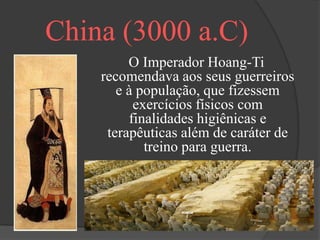 China (3000 a.C)
         O Imperador Hoang-Ti
    recomendava aos seus guerreiros
       e à população, que fizessem
          exercícios físicos com
         finalidades higiênicas e
     terapêuticas além de caráter de
            treino para guerra.
 