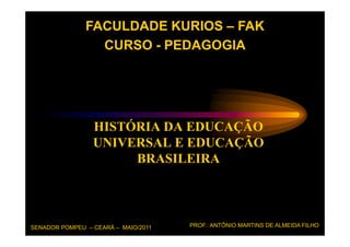 FACULDADE KURIOS – FAK
                 CURSO - PEDAGOGIA




                 HISTÓRIA DA EDUCAÇÃO
                 UNIVERSAL E EDUCAÇÃO
                      BRASILEIRA




SENADOR POMPEU – CEARÁ – MAIO/2011   PROF.: ANTÔNIO MARTINS DE ALMEIDA FILHO
 