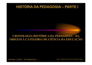 HISTÓRIA DA PEDAGOGIA – PARTE I




  CRONOLOGIA HISTÓRICA DA PEDAGOGIA – DA
 ORIGEM À CATEGORIA DE CIÊNCIA DA EDUCAÇÃO




ITAPIÚNA – CEARÁ – SETEMBRO/2010   PROF.: ROSÂNGELA ROCHA DE ALMEIDA CABRAL
 