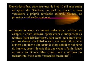 Depois desta fase, entra-se (cerca de 8 ou 10 mil anos atrás)
  na época do Neolítico, na qual se assiste a uma
  verdadeira e própria revolução cultural. Nascem, as
  primeiras civilizações agrícolas.



os grupos humanos se tornam sedentários, cultivam os
  campos e criam animais, aperfeiçoam e enriquecem as
  técnicas (para fabricar vasos, para tecer, para arar), cria-
  se uma divisão do trabalho cada vez mais nítida entre
  homem e mulher e um domínio sobre a mulher por parte
  do homem, depois de uma fase que exalta a feminilidade
  no culto da Grande Mãe (findo com o advento do
  treinamento, visto como “conquista masculina”).
 